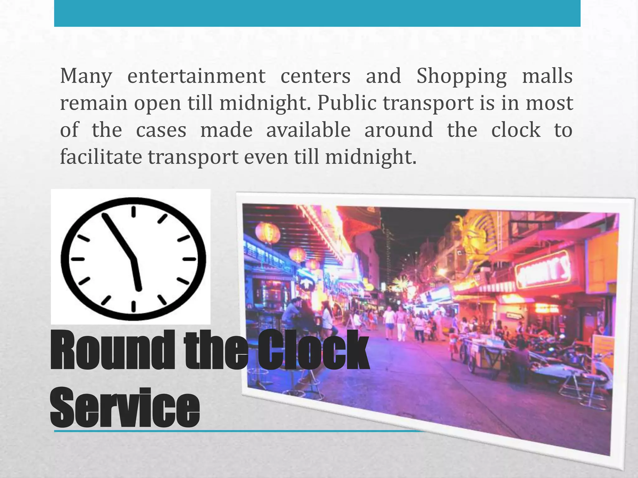 Many entertainment centers and Shopping malls
remain open till midnight. Public transport is in most
of the cases made available around the clock to
facilitate transport even till midnight.




Round the Clock
Service
 