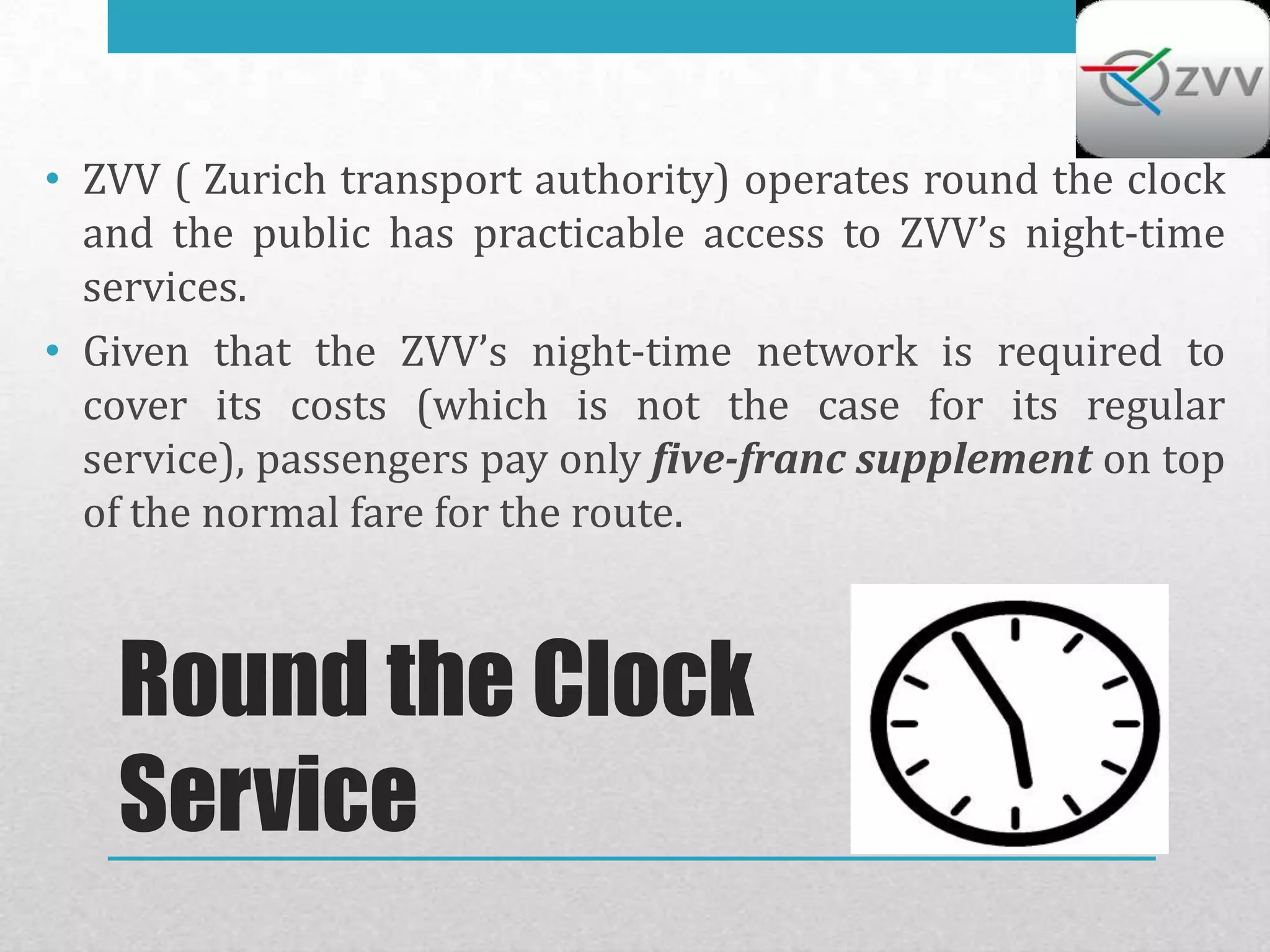 • ZVV ( Zurich transport authority) operates round the clock
  and the public has practicable access to ZVV’s night-time
  services.
• Given that the ZVV’s night-time network is required to
  cover its costs (which is not the case for its regular
  service), passengers pay only five-franc supplement on top
  of the normal fare for the route.



   Round the Clock
   Service
 