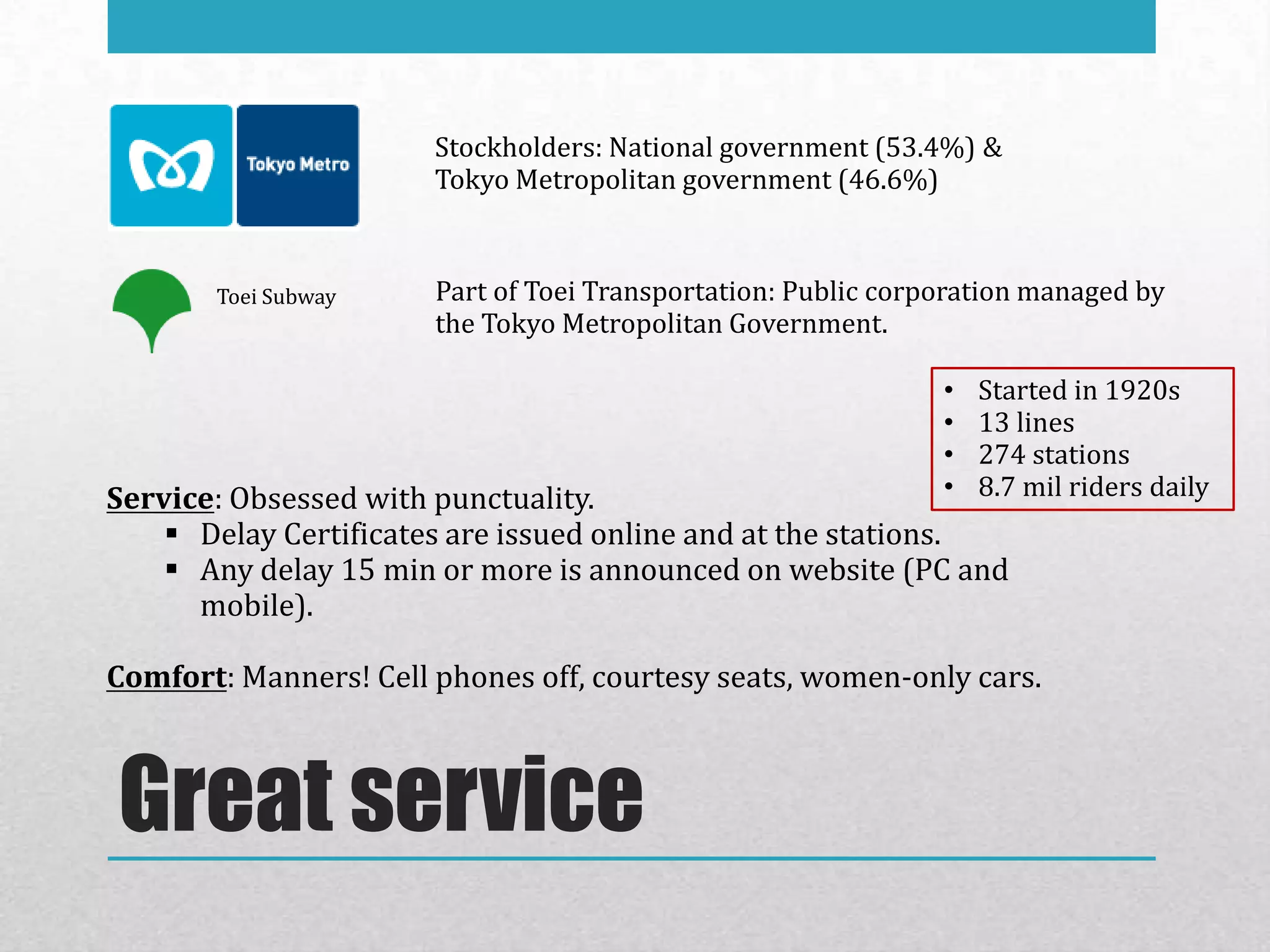 Stockholders: National government (53.4%) &
                       Tokyo Metropolitan government (46.6%)



       Toei Subway     Part of Toei Transportation: Public corporation managed by
                       the Tokyo Metropolitan Government.

                                                               •   Started in 1920s
                                                               •   13 lines
                                                               •   274 stations
Service: Obsessed with punctuality.                            •   8.7 mil riders daily
     Delay Certificates are issued online and at the stations.
     Any delay 15 min or more is announced on website (PC and
      mobile).

Comfort: Manners! Cell phones off, courtesy seats, women-only cars.



Great service
 