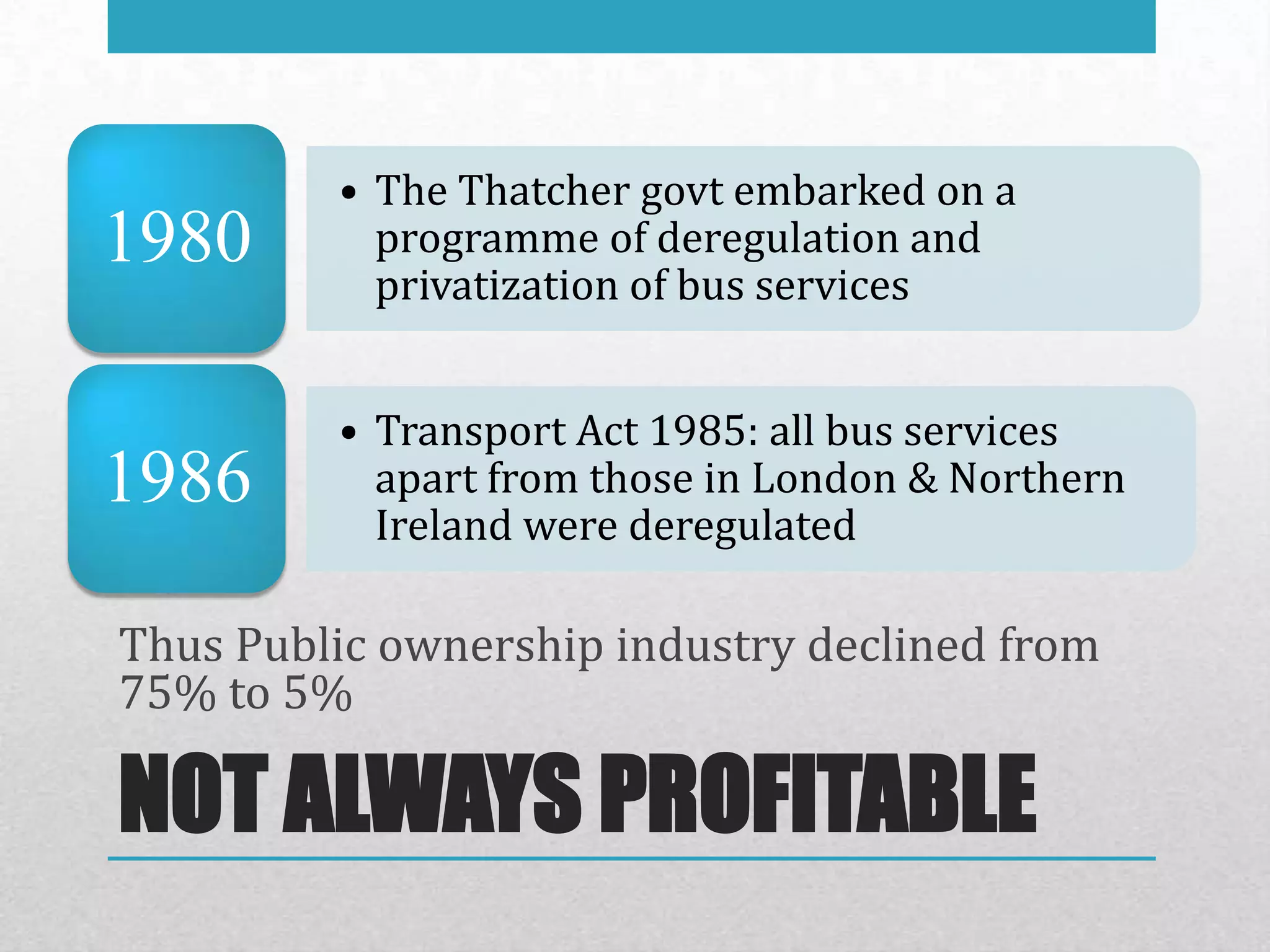 • The Thatcher govt embarked on a
1980       programme of deregulation and
           privatization of bus services


         • Transport Act 1985: all bus services
1986       apart from those in London & Northern
           Ireland were deregulated

Thus Public ownership industry declined from
75% to 5%

NOT ALWAYS PROFITABLE
 