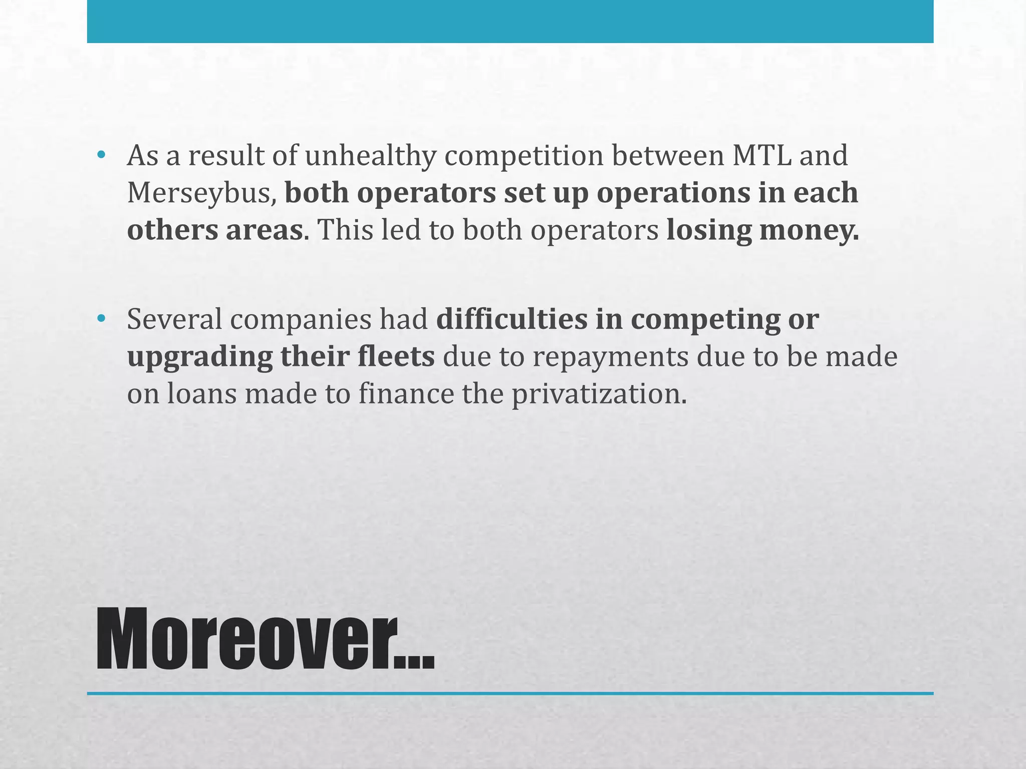 • As a result of unhealthy competition between MTL and
  Merseybus, both operators set up operations in each
  others areas. This led to both operators losing money.

• Several companies had difficulties in competing or
  upgrading their fleets due to repayments due to be made
  on loans made to finance the privatization.




Moreover…
 