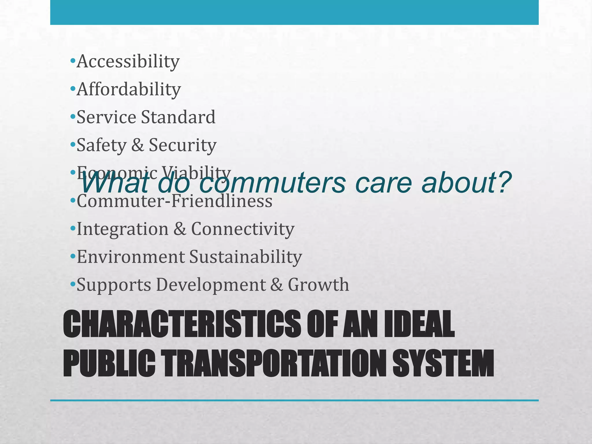 •Accessibility
•Affordability
•Service Standard
•Safety & Security
•Economic Viability
 What do commuters care
•Commuter-Friendliness
                                 about?
•Integration & Connectivity
•Environment Sustainability
•Supports Development & Growth

CHARACTERISTICS OF AN IDEAL
PUBLIC TRANSPORTATION SYSTEM
 
