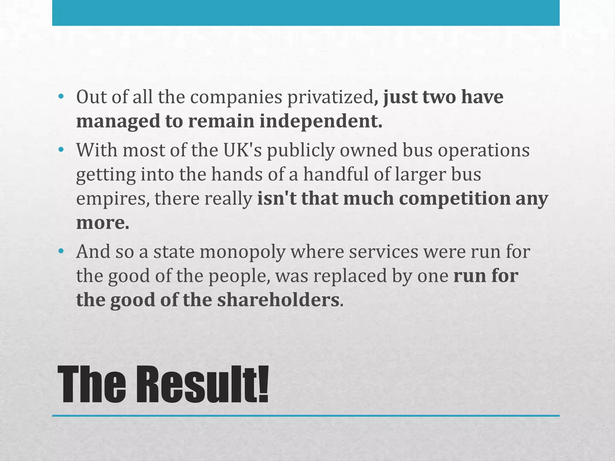 • Out of all the companies privatized, just two have
  managed to remain independent.
• With most of the UK's publicly owned bus operations
  getting into the hands of a handful of larger bus
  empires, there really isn't that much competition any
  more.
• And so a state monopoly where services were run for
  the good of the people, was replaced by one run for
  the good of the shareholders.



The Result!
 