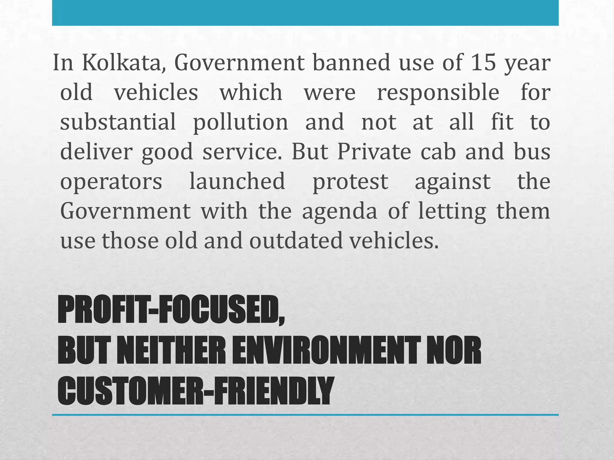 In Kolkata, Government banned use of 15 year
 old vehicles which were responsible for
 substantial pollution and not at all fit to
 deliver good service. But Private cab and bus
 operators launched protest against the
 Government with the agenda of letting them
 use those old and outdated vehicles.

PROFIT-FOCUSED,
BUT NEITHER ENVIRONMENT NOR
CUSTOMER-FRIENDLY
 