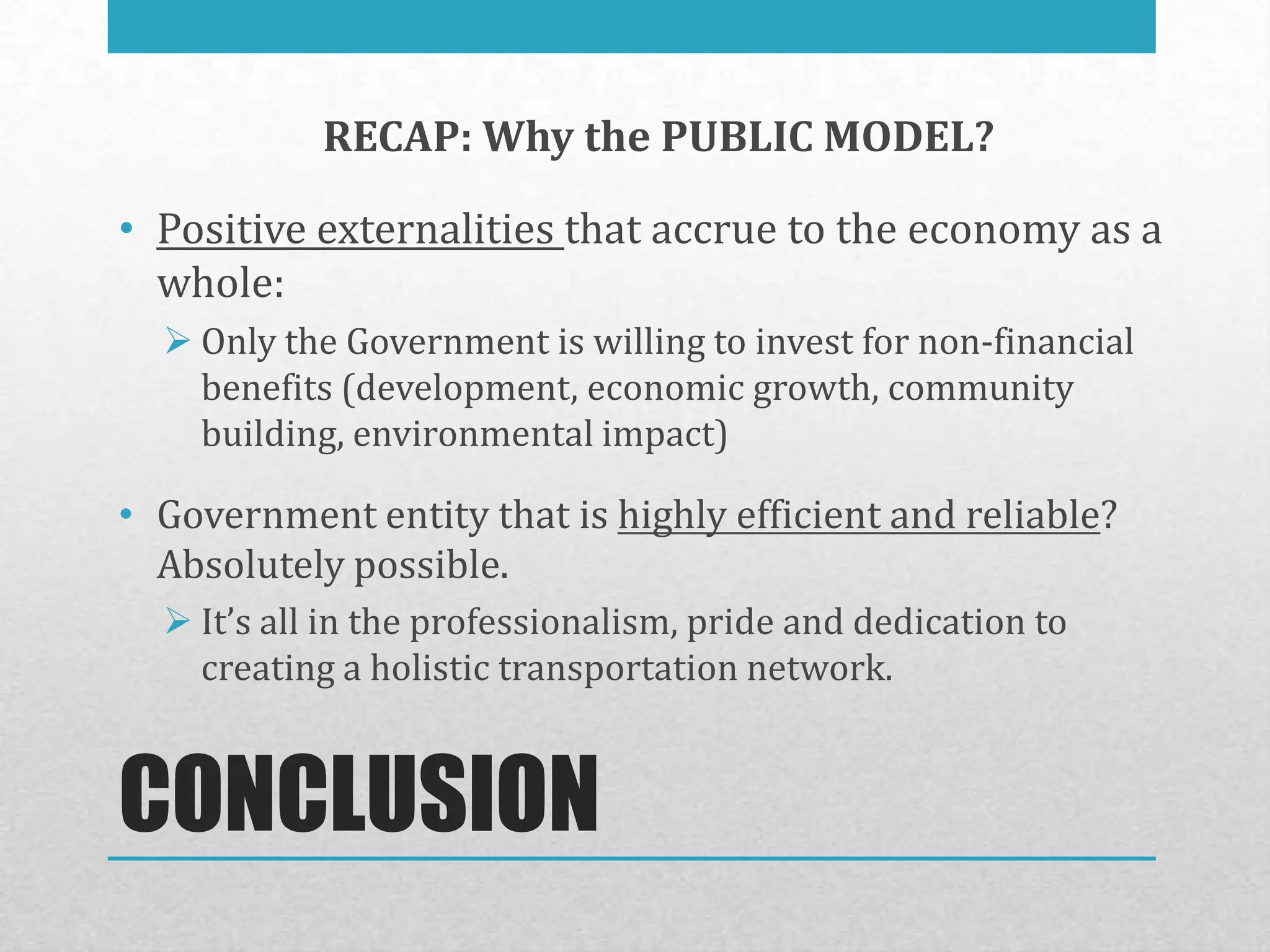 RECAP: Why the PUBLIC MODEL?

• Positive externalities that accrue to the economy as a
  whole:
   Only the Government is willing to invest for non-financial
    benefits (development, economic growth, community
    building, environmental impact)

• Government entity that is highly efficient and reliable?
  Absolutely possible.
   It’s all in the professionalism, pride and dedication to
    creating a holistic transportation network.


CONCLUSION
 