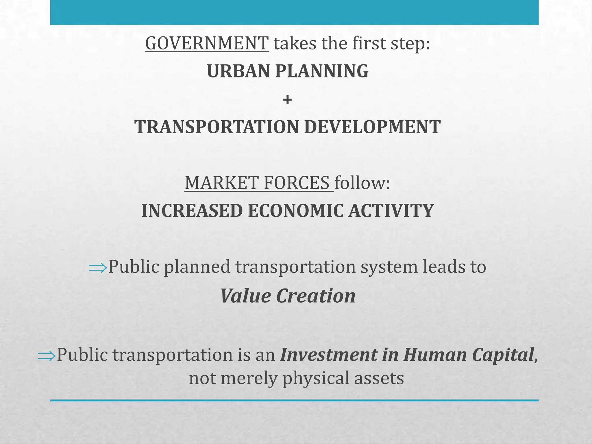 GOVERNMENT takes the first step:
               URBAN PLANNING
                      +
         TRANSPORTATION DEVELOPMENT

             MARKET FORCES follow:
         INCREASED ECONOMIC ACTIVITY

     Public planned transportation system leads to
                  Value Creation

Public transportation is an Investment in Human Capital,
                not merely physical assets
 