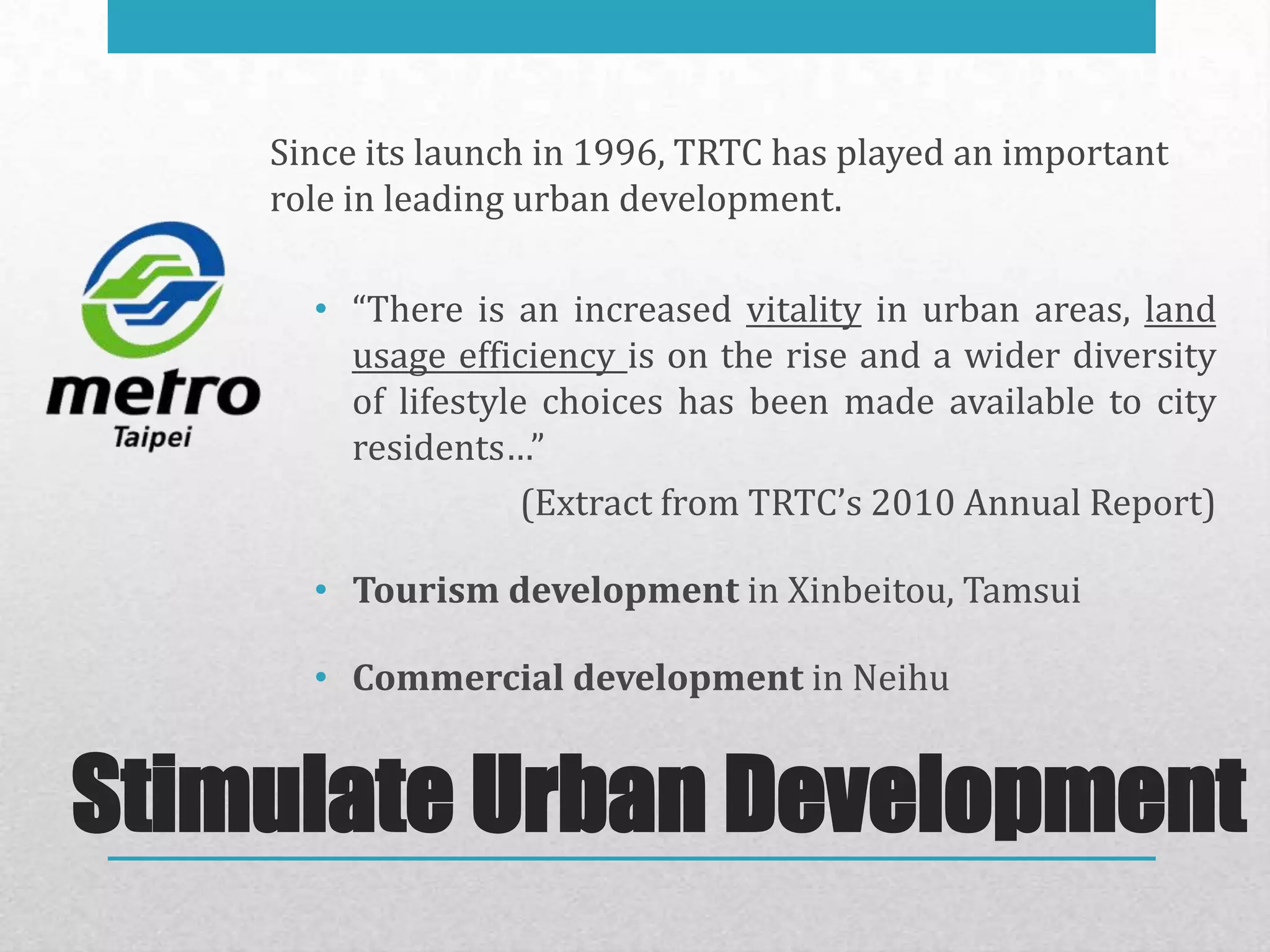 Since its launch in 1996, TRTC has played an important
    role in leading urban development.

      • “There is an increased vitality in urban areas, land
        usage efficiency is on the rise and a wider diversity
        of lifestyle choices has been made available to city
        residents…”
                    (Extract from TRTC’s 2010 Annual Report)

      • Tourism development in Xinbeitou, Tamsui

      • Commercial development in Neihu


Stimulate Urban Development
 