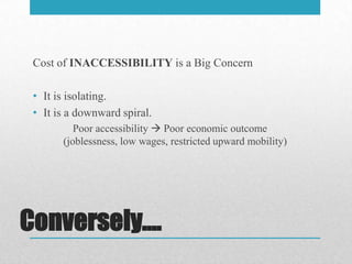 Cost of INACCESSIBILITY is a Big Concern

 • It is isolating.
 • It is a downward spiral.
          Poor accessibility  Poor economic outcome
       (joblessness, low wages, restricted upward mobility)




Conversely….
 
