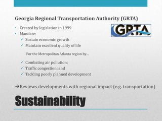Georgia Regional Transportation Authority (GRTA)
• Created by legislation in 1999
• Mandate:
   Sustain economic growth
   Maintain excellent quality of life

      For the Metropolitan Atlanta region by…

    Combating air pollution;
    Traffic congestion; and
    Tackling poorly planned development


Reviews developments with regional impact (e.g. transportation)


Sustainability
 