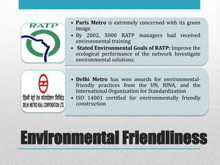 • Paris Metro is extremely concerned with its green
         image.
       • By 2002, 5000 RATP managers had received
         environmental training
       • Stated Environmental Goals of RATP: Improve the
         ecological performance of the network Investigate
         environmental solutions.


       • Delhi Metro has won awards for environmental-
         friendly practices from the UN, RINA, and the
         International Organization for Standardization
       • ISO 14001 certified for environmentally friendly
         construction




Environmental Friendliness
 