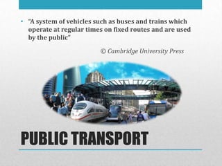 • “A system of vehicles such as buses and trains which
  operate at regular times on fixed routes and are used
  by the public”

                         © Cambridge University Press




PUBLIC TRANSPORT
 