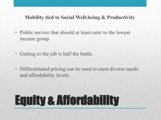 Mobility tied to Social Well-being & Productivity

• Public service that should at least cater to the lowest
  income group.

• Getting to the job is half the battle.

• Differentiated pricing can be used to meet diverse needs
  and affordability levels.




Equity & Affordability
 