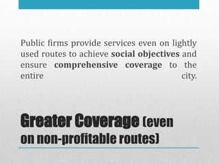Public firms provide services even on lightly
used routes to achieve social objectives and
ensure comprehensive coverage to the
entire                                   city.




Greater Coverage (even
on non-profitable routes)
 