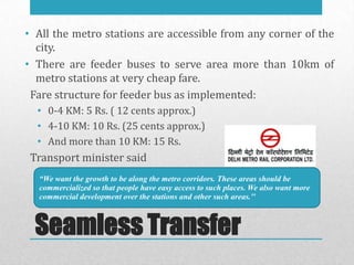 • All the metro stations are accessible from any corner of the
  city.
• There are feeder buses to serve area more than 10km of
  metro stations at very cheap fare.
 Fare structure for feeder bus as implemented:
  • 0-4 KM: 5 Rs. ( 12 cents approx.)
  • 4-10 KM: 10 Rs. (25 cents approx.)
  • And more than 10 KM: 15 Rs.
 Transport minister said
  “We want the growth to be along the metro corridors. These areas should be
  commercialized so that people have easy access to such places. We also want more
  commercial development over the stations and other such areas.''



  Seamless Transfer
 