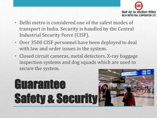 • Delhi metro is considered one of the safest modes of
  transport in India. Security is handled by the Central
  Industrial Security Force (CISF).
• Over 3500 CISF personnel have been deployed to deal
  with law and order issues in the system.
• Closed circuit cameras, metal detectors, X-ray baggage
  inspection systems and dog squads which are used to
  secure the system.


Guarantee
Safety & Security
 