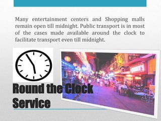 Many entertainment centers and Shopping malls
remain open till midnight. Public transport is in most
of the cases made available around the clock to
facilitate transport even till midnight.




Round the Clock
Service
 