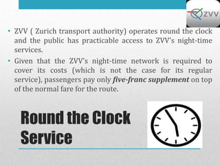 • ZVV ( Zurich transport authority) operates round the clock
  and the public has practicable access to ZVV’s night-time
  services.
• Given that the ZVV’s night-time network is required to
  cover its costs (which is not the case for its regular
  service), passengers pay only five-franc supplement on top
  of the normal fare for the route.



   Round the Clock
   Service
 