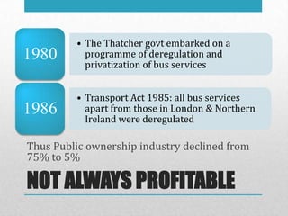 • The Thatcher govt embarked on a
1980       programme of deregulation and
           privatization of bus services


         • Transport Act 1985: all bus services
1986       apart from those in London & Northern
           Ireland were deregulated

Thus Public ownership industry declined from
75% to 5%

NOT ALWAYS PROFITABLE
 