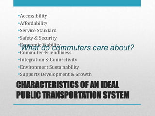 •Accessibility
•Affordability
•Service Standard
•Safety & Security
•Economic Viability
 What do commuters care
•Commuter-Friendliness
                                 about?
•Integration & Connectivity
•Environment Sustainability
•Supports Development & Growth

CHARACTERISTICS OF AN IDEAL
PUBLIC TRANSPORTATION SYSTEM
 