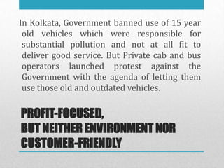 In Kolkata, Government banned use of 15 year
 old vehicles which were responsible for
 substantial pollution and not at all fit to
 deliver good service. But Private cab and bus
 operators launched protest against the
 Government with the agenda of letting them
 use those old and outdated vehicles.

PROFIT-FOCUSED,
BUT NEITHER ENVIRONMENT NOR
CUSTOMER-FRIENDLY
 