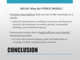 RECAP: Why the PUBLIC MODEL?

• Positive externalities that accrue to the economy as a
  whole:
   Only the Government is willing to invest for non-financial
    benefits (development, economic growth, community
    building, environmental impact)

• Government entity that is highly efficient and reliable?
  Absolutely possible.
   It’s all in the professionalism, pride and dedication to
    creating a holistic transportation network.


CONCLUSION
 