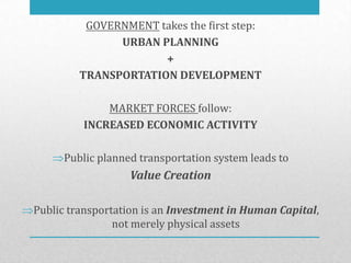 GOVERNMENT takes the first step:
               URBAN PLANNING
                      +
         TRANSPORTATION DEVELOPMENT

             MARKET FORCES follow:
         INCREASED ECONOMIC ACTIVITY

     Public planned transportation system leads to
                  Value Creation

Public transportation is an Investment in Human Capital,
                not merely physical assets
 