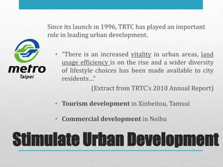 Since its launch in 1996, TRTC has played an important
    role in leading urban development.

      • “There is an increased vitality in urban areas, land
        usage efficiency is on the rise and a wider diversity
        of lifestyle choices has been made available to city
        residents…”
                    (Extract from TRTC’s 2010 Annual Report)

      • Tourism development in Xinbeitou, Tamsui

      • Commercial development in Neihu


Stimulate Urban Development
 