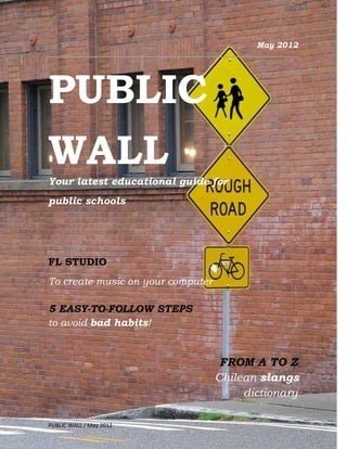 May 2012




PUBLIC
WALL
Your latest educational guide for
public schools




FL STUDIO
To create music on your computer

5 EASY-TO-FOLLOW STEPS
to avoid bad habits!


                                    FROM A TO Z
                                   Chilean slangs
                                        dictionary

                         1
PUBLIC WALL / May 2012
 