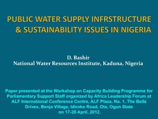 D. Bashir
National Water Resources Institute, Kaduna, Nigeria
Paper presented at the Workshop on Capacity Building Programme for
Parliamentary Support Staff organized by Africa Leadership Forum at
ALF International Conference Centre, ALF Plaza, No. 1, The Bells
Drives, Benja Village, Idiroko Road, Ota, Ogun State
on 17-20 April, 2012.
 