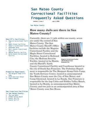 San Mateo County
                                       Correctional Facilities
                                       Frequently Asked Questions
                                          Volume 1, Issue 1   July 3, 2008


                                       San Mateo County


                                   How many Jails are there in San
                                   -




                                   Mateo County?
Sheriff’s Facilities:
                                   Currently, there are 11 jails within our county, seven
1.   Maguire Correctional facil-   are under the control of San
     ity
2.   Maple Street Facilities
                                   Mateo County. The San
•    Women’s Correctional Center   Mateo County Sheriff’s Office
•    Weekender Dorm
•    Men’s Secure Transitional     facilities include the Maguire
     Facility                      Correctional Facility and the
3.   Medium Security Facility
4.   North County Correctional     Maple Street Correctional
     Facility
                                   Facilities, located in Redwood
                                   City; the Medium Security        Maguire Correctional Facility
                                   Facility, located in La Honda; 300 Bradford Street
                                                                    Redwood City
                                   and the Sheriff’s North
                                   County Correctional Facility and Courthouse located in
                                   the city of South San Francisco. The Probation Depart-
Probation Department:              ment is responsible for The Margaret Kemp Girls Camp,
1.   The Margaret Kemp Girls       the Youth Services Center, located in unincorporated
     Camp
2.   Youth Services Center         San Mateo County near the City of San Mateo; and
3.   Camp Glenwood
                                   Camp Glenwood, located in La Honda. San Francisco is
                                   responsible for the Log Cabin and Hidden Valley Ranch,
                                   located in La Honda, in unincorporated San Mateo
                                   County; and two jails in an unincorporated area of San
                                    Mateo County near San Bruno.
San Francisco Facilities
in San Mateo County:
1.   The Log Cabin
2.   Hidden Valley Ranch
3.   County Jail #5
4.   County Jail #7
 