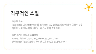 SQL은 기본
직접적으로 SQL statement를 쓰지 않더라도 sql function에 대한 이해는 필수
알지만 쓰지 않는 것과, 몰라서 못 쓰는 것은 같지 않다
기본 통계는 의외로 중요하다
count, distinct count, avg, mean, std, max, min
분석하려는 데이터의 대략적인 큰 그림을 짚고 넘어가야 한다
직무적인 스킬
29
 