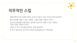 직무적인 스킬
31
개발자에게 프로그래밍 언어는 요리사가 쓸 수 있는 조리도구와 비슷하다
많은 언어를 다룰 수 있는 사람은, 그렇지 않은 사람과 다르다
하나의 언어만을 다루더라도 깊숙한 기능까지 다룰 수 있는 사람은,
그렇지 않은 사람과 다르다
나만의 주 무기 하나를 장착하는 것은 중요하다
주 무기 외에 보조 무기까지 있다면 금상첨화 일 수 밖에 없다
 