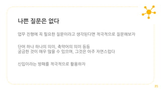 업무 진행에 꼭 필요한 질문이라고 생각된다면 적극적으로 질문해보자
단어 하나 하나의 의미, 축약어의 의미 등등
궁금한 것이 매우 많을 수 있으며, 그것은 아주 자연스럽다
신입이라는 방패를 적극적으로 활용하자
나쁜 질문은 없다
35
 