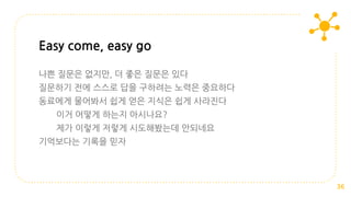나쁜 질문은 없지만, 더 좋은 질문은 있다
질문하기 전에 스스로 답을 구하려는 노력은 중요하다
동료에게 물어봐서 쉽게 얻은 지식은 쉽게 사라진다
이거 어떻게 하는지 아시나요?
제가 이렇게 저렇게 시도해봤는데 안되네요
기억보다는 기록을 믿자
Easy come, easy go
36
 