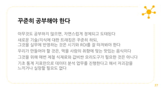 아무것도 공부하지 않으면, 자연스럽게 정체되고 도태된다
새로운 기술/지식에 대한 트래킹은 꾸준히 하되,
그것을 실무에 반영하는 것은 시기와 ROI를 잘 따져봐야 한다
우리가 만들어야 할 것은, 먹을 사람의 취향에 맞는 맛있는 음식이다
그것을 위해 매번 제철 식재료와 값비싼 요리도구가 필요한 것은 아니다
기초 통계 지표만으로 데이터 분석 업무를 진행한다고 해서 자괴감을
느끼거나 실망할 필요도 없다
꾸준히 공부해야 한다
37
 