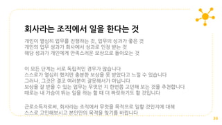 개인이 열심히 업무를 진행하는 것, 업무의 성과가 좋은 것
개인의 업무 성과가 회사에서 성과로 인정 받는 것
해당 성과가 개인에게 만족스러운 보상으로 돌아오는 것
이 모든 단계는 서로 독립적인 경우가 많습니다
스스로가 열심히 했지만 충분한 보상을 못 받았다고 느낄 수 있습니다
그러나, 그것은 결코 여러분이 잘못해서가 아닙니다
보상을 잘 받을 수 있는 업무는 무엇인 지 한번쯤 고민해 보는 것을 추천합니다
때로는 내 가슴이 뛰는 일을 하는 할 때 더 짜릿하기도 할 것입니다
근로소득자로써, 회사라는 조직에서 무엇을 목적으로 일할 것인지에 대해
스스로 고민해보시고 본인만의 목적을 찾기를 바랍니다
회사라는 조직에서 일을 한다는 것
39
 
