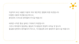 지금까지 보신 내용은 다분히 저의 개인적인 경험에 의한 의견입니다
다양한 사람의 의견을 참고하시고,
본인만의 시각으로 받아들여 주시길 바랍니다
새로운 시작은 항상 설레고 기대되기 마련입니다
그러나 여러분의 앞길에는 꽃길과 가시밭길이 번갈아 나타날 것 입니다
꽃길을 당연하다 받아들이지 마시고, 가시밭길에 쉬이 절망하지 않으시길 바랍니다
41
 