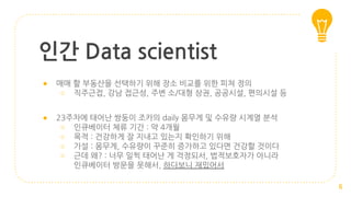 인간 Data scientist
● 매매 할 부동산을 선택하기 위해 장소 비교를 위한 피쳐 정의
○ 직주근접, 강남 접근성, 주변 소/대형 상권, 공공시설, 편의시설 등
● 23주차에 태어난 쌍둥이 조카의 daily 몸무게 및 수유량 시계열 분석
○ 인큐베이터 체류 기간 : 약 4개월
○ 목적 : 건강하게 잘 지내고 있는지 확인하기 위해
○ 가설 : 몸무게, 수유량이 꾸준히 증가하고 있다면 건강할 것이다
○ 근데 왜? : 너무 일찍 태어난 게 걱정되서, 법적보호자가 아니라
인큐베이터 방문을 못해서, 하다보니 재밌어서
6
 