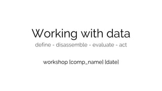 Working with data
define - disassemble - evaluate - act
workshop [comp_name] [date]
 