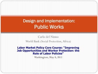 Carlo del Ninno
World Bank (Social Protection,Africa)
Labor Market Policy Core Course: “Improving
Job Opportunities and Worker Protection: the
Role of Labor Policies”
Washington, May 8, 2013
Design and Implementation:
Public Works
 