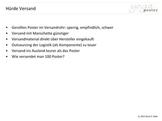 © 2015 Enno E. Peter
Hürde Versand
• Gerolltes Poster im Versandrohr: sperrig, empfindlich, schwer
• Versand mit Manschette günstiger
• Versandmaterial direkt über Hersteller eingekauft
• Outsourcing der Logistik (als Komponente) zu teuer
• Versand ins Ausland teurer als das Poster
• Wie versendet man 100 Poster?
 
