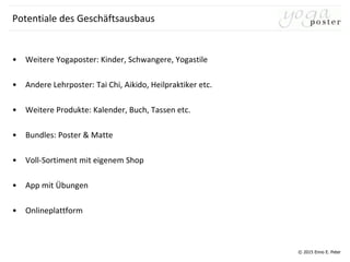 © 2015 Enno E. Peter
Potentiale des Geschäftsausbaus
• Weitere Yogaposter: Kinder, Schwangere, Yogastile
• Andere Lehrposter: Tai Chi, Aikido, Heilpraktiker etc.
• Weitere Produkte: Kalender, Buch, Tassen etc.
• Bundles: Poster & Matte
• Voll-Sortiment mit eigenem Shop
• App mit Übungen
• Onlineplattform
 