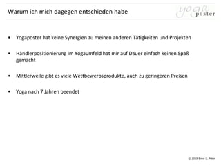 © 2015 Enno E. Peter
Warum ich mich dagegen entschieden habe
• Yogaposter hat keine Synergien zu meinen anderen Tätigkeiten und Projekten
• Händlerpositionierung im Yogaumfeld hat mir auf Dauer einfach keinen Spaß
gemacht
• Mittlerweile gibt es viele Wettbewerbsprodukte, auch zu geringeren Preisen
• Yoga nach 7 Jahren beendet
 