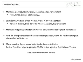 © 2015 Enno E. Peter
Lessons learned
 Man kann ein Produkt entwickeln, ohne alles selbst herzustellen!
• Texte, Fotos, Design, Übersetzung,…
 Steile Lernkurve beim ersten Produkt. Vieles nicht vorhersehbar!
• Versand, Rabatte, EAN, Barcode, Amazon, Ausland, Papierauswahl
 Man kann mit geringen Kosten ein Produkt entwickeln und erfolgreich vermarkten
 Auch ein erfolgreiches Produkt kann eine Sackgasse sein, wenn die Positionierung für
einen selbst nicht stimmt.
 Man muss viele Kompetenzen beim Solobusiness entwickeln:
• Design, Text, Übersetzung, Website, PR, Marketing, Vertrieb, Buchhaltung, Versand
Aber das kannst Du auch lernen!
 