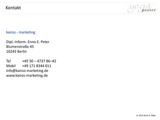 © 2015 Enno E. Peter
kairos - marketing
Dipl.-Inform. Enno E. Peter
Blumenstraße 45
10243 Berlin
Tel +49 30 – 4737 86–42
Mobil +49 171 8344 011
info@kairos-marketing.de
www.kairos-marketing.de
Kontakt
 