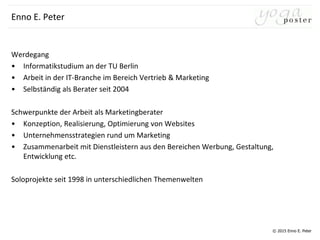 © 2015 Enno E. Peter
Enno E. Peter
Werdegang
• Informatikstudium an der TU Berlin
• Arbeit in der IT-Branche im Bereich Vertrieb & Marketing
• Selbständig als Berater seit 2004
Schwerpunkte der Arbeit als Marketingberater
• Konzeption, Realisierung, Optimierung von Websites
• Unternehmensstrategien rund um Marketing
• Zusammenarbeit mit Dienstleistern aus den Bereichen Werbung, Gestaltung,
Entwicklung etc.
Soloprojekte seit 1998 in unterschiedlichen Themenwelten
 