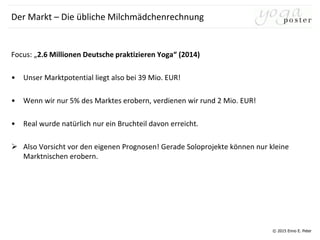 © 2015 Enno E. Peter
Der Markt – Die übliche Milchmädchenrechnung
Focus: „2.6 Millionen Deutsche praktizieren Yoga“ (2014)
• Unser Marktpotential liegt also bei 39 Mio. EUR!
• Wenn wir nur 5% des Marktes erobern, verdienen wir rund 2 Mio. EUR!
• Real wurde natürlich nur ein Bruchteil davon erreicht.
 Also Vorsicht vor den eigenen Prognosen! Gerade Soloprojekte können nur kleine
Marktnischen erobern.
 
