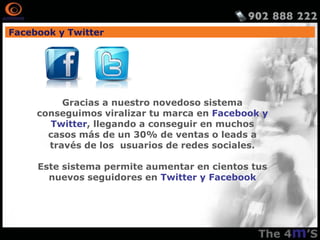 Facebook y Twitter




          Gracias a nuestro novedoso sistema
     conseguimos viralizar tu marca en Facebook y
       Twitter, llegando a conseguir en muchos
       casos más de un 30% de ventas o leads a
       través de los usuarios de redes sociales.

     Este sistema permite aumentar en cientos tus
       nuevos seguidores en Twitter y Facebook
 
