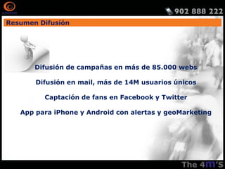 Resumen Difusión




       Difusión de campañas en más de 85.000 webs

       Difusión en mail, más de 14M usuarios únicos

         Captación de fans en Facebook y Twitter

   App para iPhone y Android con alertas y geoMarketing
 