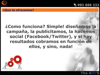 ¿Que te ofrecemos?




 ¿Como funciona? Simple! diseñamos la
 campaña, la publicitamos, la hacemos
   social (Facebook/Twitter), y si hay
   resultados cobramos en función de
            ellos, y sino, nada!
 